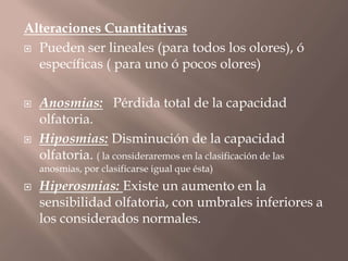 Alteraciones Cuantitativas
 Pueden ser lineales (para todos los olores), ó
específicas ( para uno ó pocos olores)
 Anosmias: Pérdida total de la capacidad
olfatoria.
 Hiposmias: Disminución de la capacidad
olfatoria. ( la consideraremos en la clasificación de las
anosmias, por clasificarse igual que ésta)
 Hiperosmias: Existe un aumento en la
sensibilidad olfatoria, con umbrales inferiores a
los considerados normales.
 