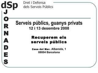 J O R N A D E S   Serveis públics, guanys privats 12 i 13 desembre 2008 Recuperem els serveis públics Casa del Mar.  Albareda, 1 08004 Barcelona 