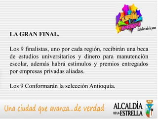 LA GRAN FINAL.

Los 9 finalistas, uno por cada región, recibirán una beca
de estudios universitarios y dinero para manutención
escolar, además habrá estímulos y premios entregados
por empresas privadas aliadas.

Los 9 Conformarán la selección Antioquía.
 