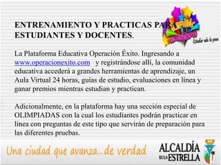 ENTRENAMIENTO Y PRACTICAS PARA
ESTUDIANTES Y DOCENTES.

La Plataforma Educativa Operación Éxito. Ingresando a
www.operacionexito.com y registrándose allí, la comunidad
educativa accederá a grandes herramientas de aprendizaje, un
Aula Virtual 24 horas, guías de estudio, evaluaciones en línea y
ganar premios mientras estudian y practican.

Adicionalmente, en la plataforma hay una sección especial de
OLIMPIADAS con la cual los estudiantes podrán practicar en
línea con preguntas de este tipo que servirán de preparación para
las diferentes pruebas.
 