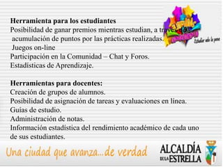 Herramienta para los estudiantes
Posibilidad de ganar premios mientras estudian, a través de
acumulación de puntos por las prácticas realizadas.
Juegos on-line
Participación en la Comunidad – Chat y Foros.
Estadísticas de Aprendizaje.

Herramientas para docentes:
Creación de grupos de alumnos.
Posibilidad de asignación de tareas y evaluaciones en línea.
Guías de estudio.
Administración de notas.
Información estadística del rendimiento académico de cada uno
de sus estudiantes.
 
