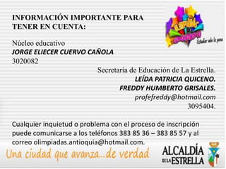 INFORMACIÓN IMPORTANTE PARA
TENER EN CUENTA:

Núcleo educativo
JORGE ELIECER CUERVO CAÑOLA
3020082
                       Secretaría de Educación de La Estrella.
                                    LEÍDA PATRICIA QUICENO.
                              FREDDY HUMBERTO GRISALES.
                                    profefreddy@hotmail.com
                                                    3095404.

Cualquier inquietud o problema con el proceso de inscripción
puede comunicarse a los teléfonos 383 85 36 – 383 85 57 y al
correo olimpiadas.antioquia@hotmail.com.
 