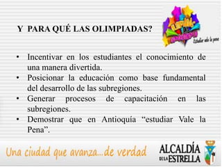 Y PARA QUÉ LAS OLIMPIADAS?


• Incentivar en los estudiantes el conocimiento de
  una manera divertida.
• Posicionar la educación como base fundamental
  del desarrollo de las subregiones.
• Generar procesos de capacitación en las
  subregiones.
• Demostrar que en Antioquía “estudiar Vale la
  Pena”.
 