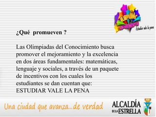 ¿Qué promueven ?

Las Olimpiadas del Conocimiento busca
promover el mejoramiento y la excelencia
en dos áreas fundamentales: matemáticas,
lenguaje y sociales, a través de un paquete
de incentivos con los cuales los
estudiantes se dan cuentan que:
ESTUDIAR VALE LA PENA
 