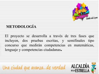 METODOLOGÍA

El proyecto se desarrolla a través de tres fases que
incluyen, dos pruebas escritas, y semifinales tipo
concurso que medirán competencias en matemáticas,
lenguaje y competencias ciudadanas.
 
