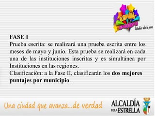 FASE I
Prueba escrita: se realizará una prueba escrita entre los
meses de mayo y junio. Esta prueba se realizará en cada
una de las instituciones inscritas y es simultánea por
Instituciones en las regiones.
Clasificación: a la Fase II, clasificarán los dos mejores
puntajes por municipio.
 