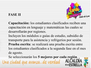FASE II

Capacitación: los estudiantes clasificados reciben una
capacitación en lenguaje y matemáticas las cuales se
desarrollarán por regiones.
Incluyen los módulos o guías de estudio, subsidio de
transporte para la asistencia y refrigerios por sesión.
Prueba escrita: se realizará una prueba escrita entre
los estudiantes clasificados a la segunda fase en el mes
de agosto.
Se seleccionarán los 5 mejores por cada región.
 