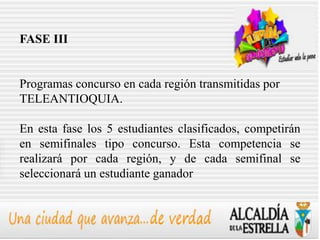 FASE III


Programas concurso en cada región transmitidas por
TELEANTIOQUIA.

En esta fase los 5 estudiantes clasificados, competirán
en semifinales tipo concurso. Esta competencia se
realizará por cada región, y de cada semifinal se
seleccionará un estudiante ganador
 