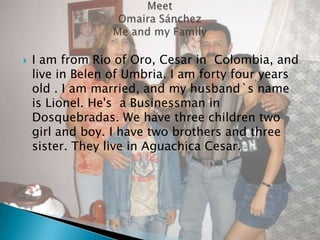 I am from Rio of Oro, Cesar in  Colombia, and live in Belen of Umbria. I am forty four years old . I am married, and my husband`s name is Lionel. He's  a Businessman in Dosquebradas. We have three children two girl and boy. I have two brothers and three sister. They live in Aguachica Cesar. MeetOmaira Sánchez Me and my Family 
