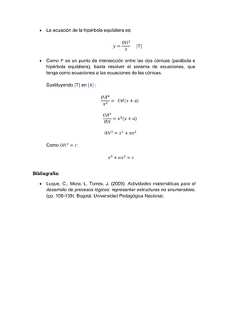 La ecuación de la hipérbola equilátera es:




      Como es un punto de intersección entre las dos cónicas (parábola e
      hipérbola equilátera), basta resolver el sistema de ecuaciones, que
      tenga como ecuaciones a las ecuaciones de las cónicas.

      Sustituyendo       en   :




      Como           :




Bibliografía:

      Luque, C., Mora, L. Torres, J. (2009). Actividades matemáticas para el
      desarrollo de procesos lógicos: representar estructuras no enumerables.
      (pp. 158-159). Bogotá: Universidad Pedagógica Nacional.
 