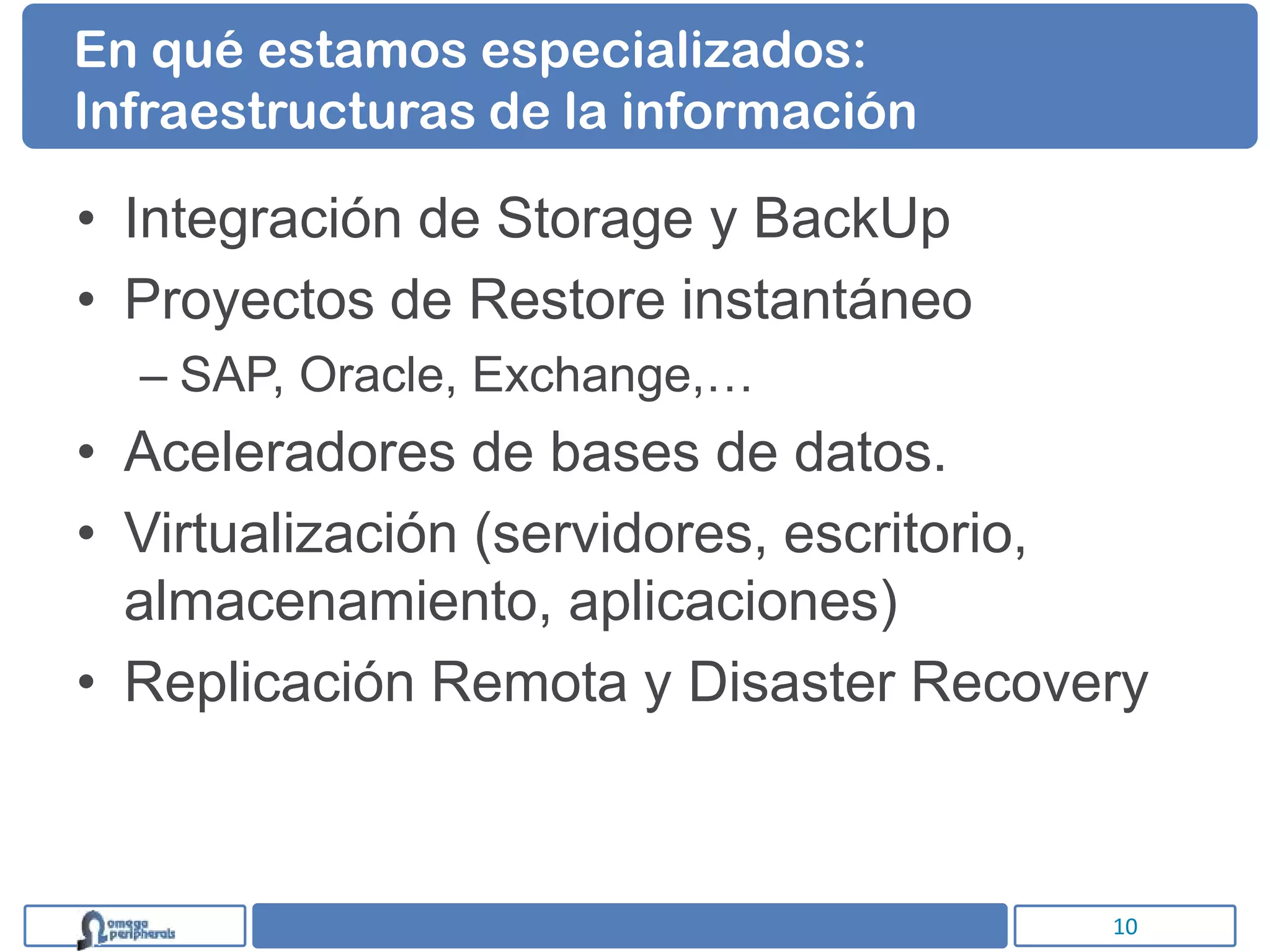 En qué estamos especializados:
Infraestructuras de la información

• Integración de Storage y BackUp
• Proyectos de Restore instantáneo
  – SAP, Oracle, Exchange,…
• Aceleradores de bases de datos.
• Virtualización (servidores, escritorio,
  almacenamiento, aplicaciones)
• Replicación Remota y Disaster Recovery



                                       10
 