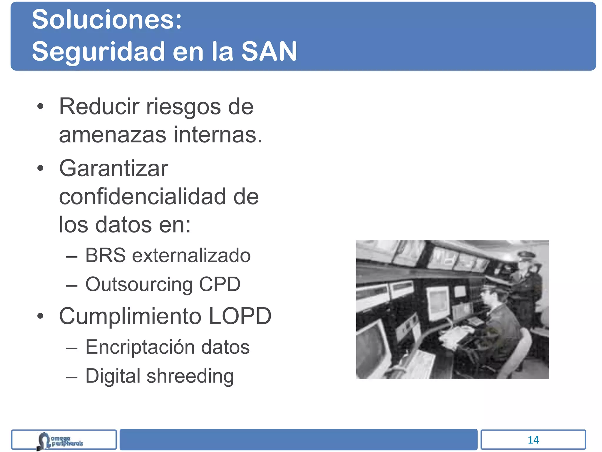 Soluciones:
Seguridad en la SAN

• Reducir riesgos de
  amenazas internas.
• Garantizar
  confidencialidad de
  los datos en:
  – BRS externalizado
  – Outsourcing CPD
• Cumplimiento LOPD
  – Encriptación datos
  – Digital shreeding


                         14
 