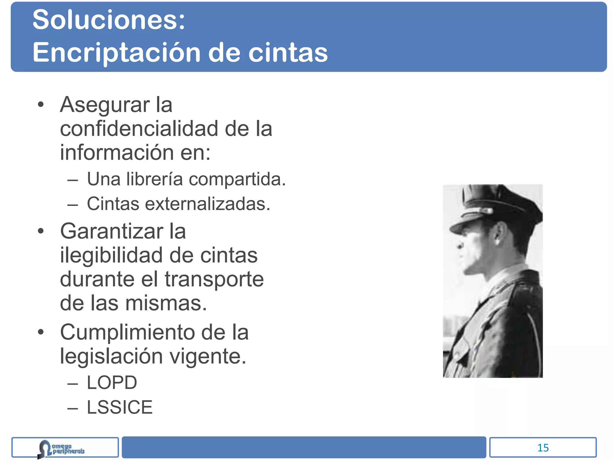Soluciones:
Encriptación de cintas
• Asegurar la
  confidencialidad de la
  información en:
   – Una librería compartida.
   – Cintas externalizadas.
• Garantizar la
  ilegibilidad de cintas
  durante el transporte
  de las mismas.
• Cumplimiento de la
  legislación vigente.
   – LOPD
   – LSSICE

                                15
 