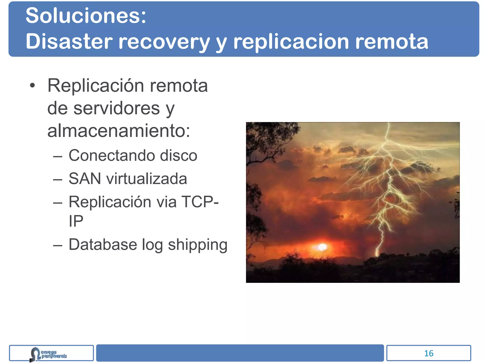 Soluciones:
Disaster recovery y replicacion remota

• Replicación remota
  de servidores y
  almacenamiento:
  – Conectando disco
  – SAN virtualizada
  – Replicación via TCP-
    IP
  – Database log shipping




                                     16
 