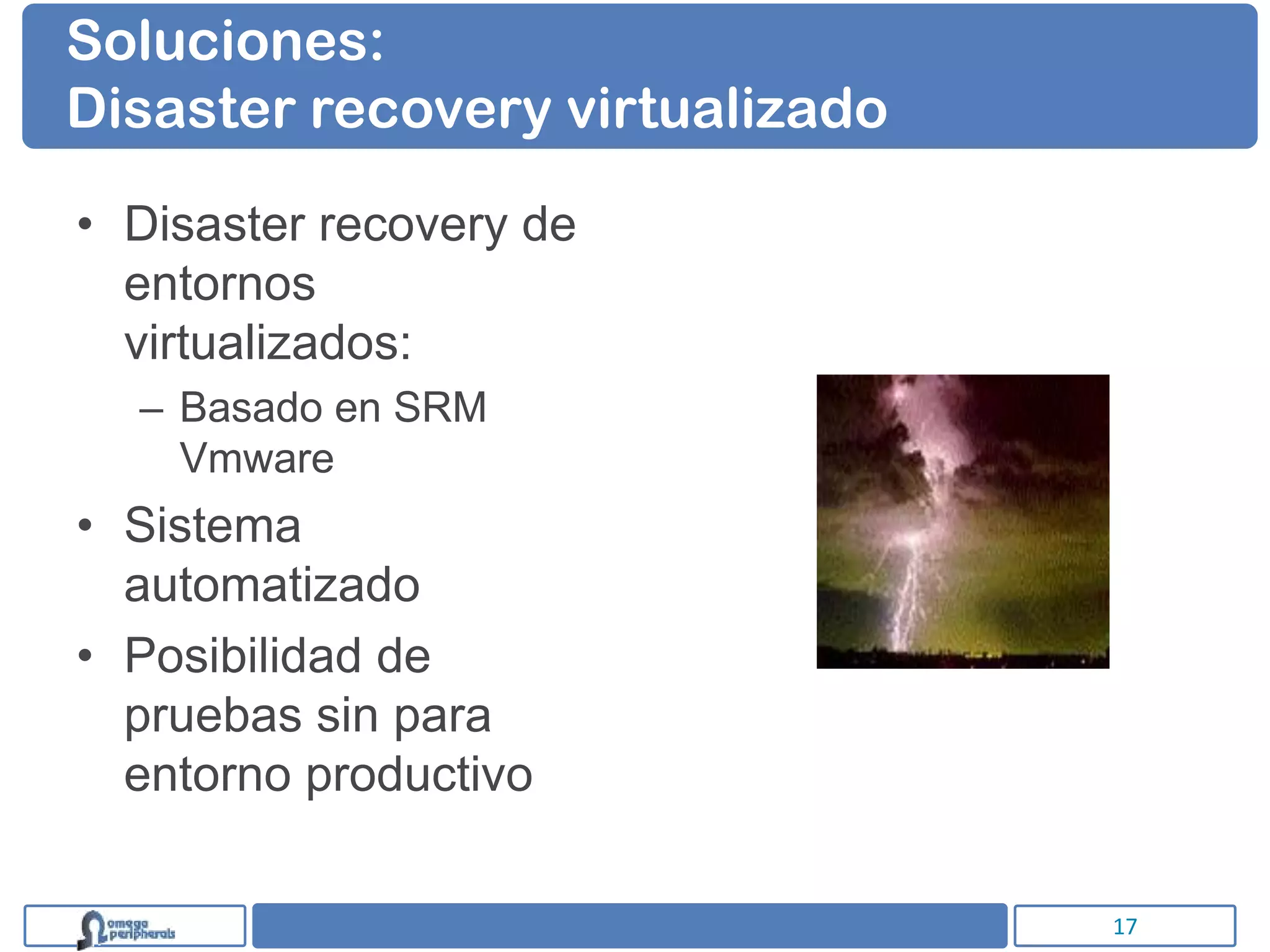 Soluciones:
Disaster recovery virtualizado

• Disaster recovery de
  entornos
  virtualizados:
  – Basado en SRM
    Vmware
• Sistema
  automatizado
• Posibilidad de
  pruebas sin para
  entorno productivo

                                 17
 