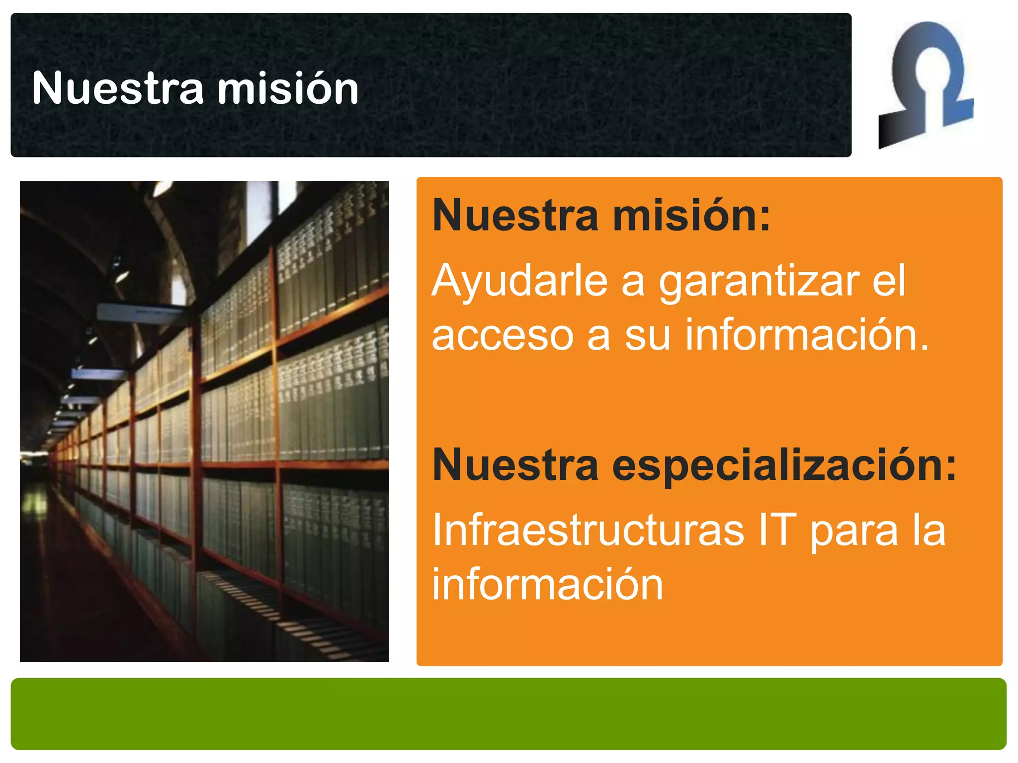 Nuestra misión

                 Nuestra misión:
                 Ayudarle a garantizar el
                 acceso a su información.

                 Nuestra especialización:
                 Infraestructuras IT para la
                 información
 