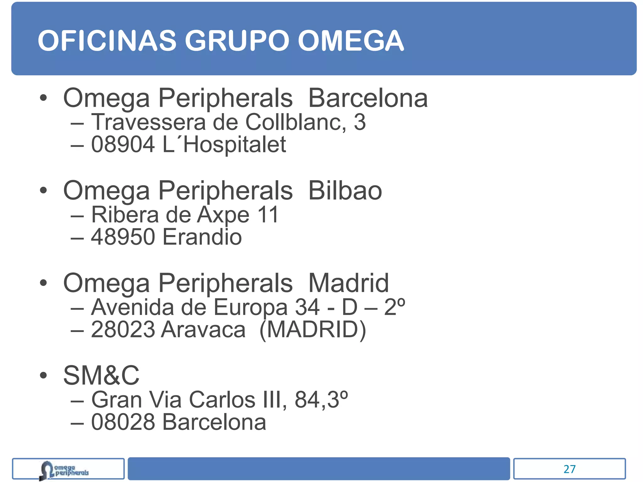 OFICINAS GRUPO OMEGA
• Omega Peripherals Barcelona
  – Travessera de Collblanc, 3
  – 08904 L´Hospitalet

• Omega Peripherals Bilbao
  – Ribera de Axpe 11
  – 48950 Erandio

• Omega Peripherals Madrid
  – Avenida de Europa 34 - D – 2º
  – 28023 Aravaca (MADRID)

• SM&C
  – Gran Via Carlos III, 84,3º
  – 08028 Barcelona
                                    27
 