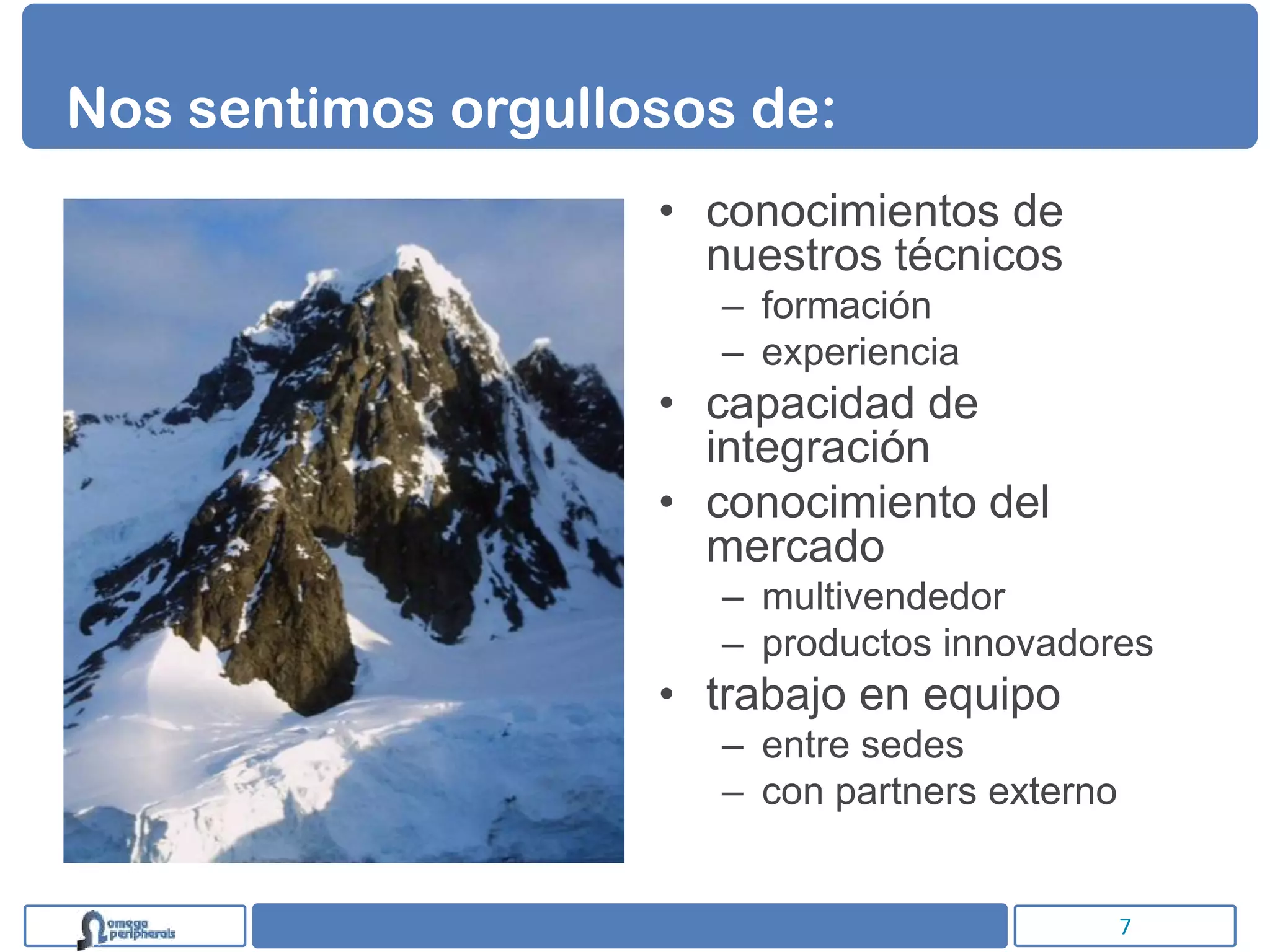 Nos sentimos orgullosos de:
                    • conocimientos de
                      nuestros técnicos
                      – formación
                      – experiencia
                    • capacidad de
                      integración
                    • conocimiento del
                      mercado
                      – multivendedor
                      – productos innovadores
                    • trabajo en equipo
                      – entre sedes
                      – con partners externo


                                               7
 