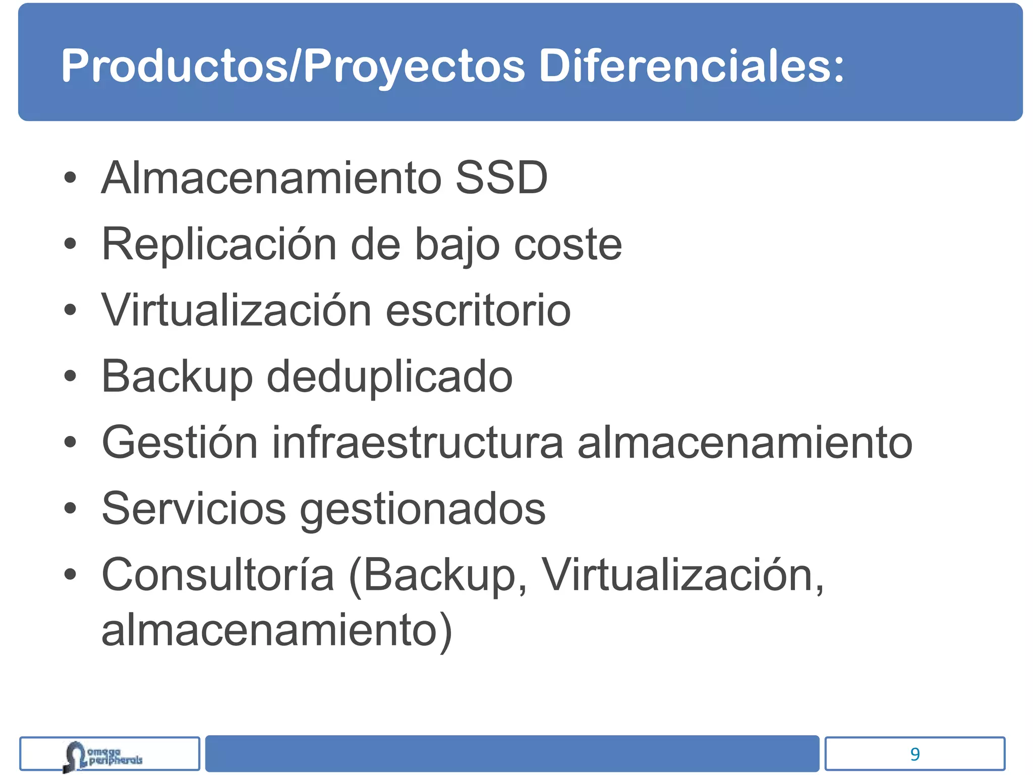 Productos/Proyectos Diferenciales:

•   Almacenamiento SSD
•   Replicación de bajo coste
•   Virtualización escritorio
•   Backup deduplicado
•   Gestión infraestructura almacenamiento
•   Servicios gestionados
•   Consultoría (Backup, Virtualización,
    almacenamiento)

                                         9
 