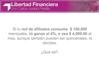 Si tu red de afiliados consume $ 100,000
mensuales, tú ganas el 4%, o sea $ 4,000.00 al
mes, aunque también pueden ser quincenales, tú
decides.
¿Qué tal?.
 