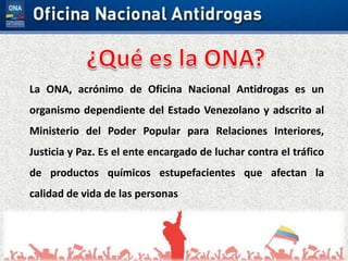 La ONA, acrónimo de Oficina Nacional Antidrogas es un
organismo dependiente del Estado Venezolano y adscrito al
Ministerio del Poder Popular para Relaciones Interiores,
Justicia y Paz. Es el ente encargado de luchar contra el tráfico
de productos químicos estupefacientes que afectan la
calidad de vida de las personas
 