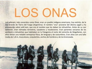 LOS ONAS Los selknam, más conocidos como Onas, eran un pueblo indígena americano, hoy extinto, de la Isla Grande de Tierra del Fuego (Argentina). El nombre &quot;ona&quot; proviene del idioma yagán y ha prevalecido sobre selk'nam, que era el nombre que les daban los tehuelches. Antes de su casi extinción, eran nómadas terrestres, cazadores y recolectores. Eran parientes cercanos de los aonikenk o tehuelches que habitaban en la Patagonia al norte del estrecho de Magallanes, con ellos tenían una notable semejanza física, de lenguaje y de costumbres. Eran altos con una talla media de 1,8 m, musculosos, corpulentos, anchos de hombros y de tez bronceada. 