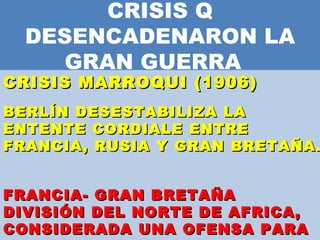 CRISIS Q DESENCADENARON LA GRAN GUERRA  CRISIS MARROQUI (1906)    BERLÍN DESESTABILIZA LA ENTENTE CORDIALE ENTRE FRANCIA, RUSIA Y GRAN BRETAÑA.  FRANCIA- GRAN BRETAÑA  DIVISIÓN DEL NORTE DE AFRICA, CONSIDERADA UNA OFENSA PARA ALEMANIA  