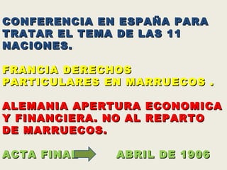 CRISIS MARROQUI (1906)  CONFERENCIA EN ESPAÑA PARA TRATAR EL TEMA DE LAS 11 NACIONES.  FRANCIA DERECHOS PARTICULARES EN MARRUECOS . ALEMANIA APERTURA ECONOMICA Y FINANCIERA. NO AL REPARTO DE MARRUECOS.  ACTA FINAL  ABRIL DE 1906 