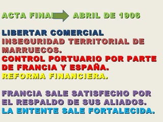 CRISIS MARROQUI (1906)  ACTA FINAL    ABRIL DE 1906 LIBERTAR COMERCIAL  INSEGURIDAD TERRITORIAL DE MARRUECOS. CONTROL PORTUARIO POR PARTE DE FRANCIA Y ESPAÑA.  REFORMA FINANCIERA. FRANCIA SALE SATISFECHO POR EL RESPALDO DE SUS ALIADOS. LA ENTENTE SALE FORTALECIDA. 