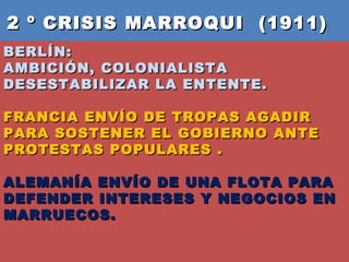 2 º CRISIS MARROQUI  (1911)  BERLÍN:  AMBICIÓN, COLONIALISTA DESESTABILIZAR LA ENTENTE.  FRANCIA ENVÍO DE TROPAS AGADIR PARA SOSTENER EL GOBIERNO ANTE PROTESTAS POPULARES .  ALEMANÍA ENVÍO DE UNA FLOTA PARA DEFENDER INTERESES Y NEGOCIOS EN MARRUECOS. 
