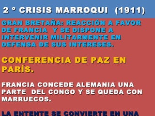2 º CRISIS MARROQUI  (1911)  GRAN BRETAÑA: REACCIÓN A FAVOR DE FRANCIA  Y SE DISPONE A INTERVENIR MILITARMENTE EN DEFENSA DE SUS INTERESES.  CONFERENCIA DE PAZ EN PARÍS.  FRANCIA CONCEDE ALEMANIA UNA PARTE  DEL CONGO Y SE QUEDA CON MARRUECOS. LA ENTENTE SE CONVIERTE EN UNA ALIANZA TOTAL . 