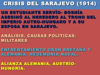 CRISIS DEL SARAJEVO (1914)  UN ESTUDIANTE SERVÍO- BOSNÍA ASESINÓ AL HEREDERO AL TRONO DEL IMPERIO AUTRO-HUNGARO Y A SU ESPOSA EN SARAJEVO.  ANÁLISIS. CAUSAS POLÍTICAS- MILITARES  ENFRENTAMIENTO GRAN BRETAÑA Y ALEMANIA. HEGEMONÍA NAVAL.  ALIANZA ALEMANIA, AUSTRÍO- HUNGRÍA.  TRIPLE ENTENTE Y SUS INTERESES BALCÁNICOS.  