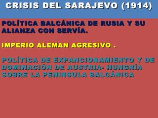 CRISIS DEL SARAJEVO (1914)  POLÍTICA BALCÁNICA DE RUSIA Y SU ALIANZA CON SERVÍA.  IMPERIO ALEMAN AGRESIVO . POLÍTICA DE EXPANCIONAMIENTO Y DE DOMINACIÓN DE AUSTRIA- HUNGRÍA SOBRE LA PENINSULA BALCÁNICA  