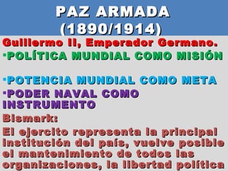 PAZ ARMADA  (1890/1914)  Guillermo II, Emperador Germano.  POLÍTICA MUNDIAL COMO MISIÓN  POTENCIA MUNDIAL COMO META PODER NAVAL COMO INSTRUMENTO Bismark:  El ejercito representa la principal institución del país, vuelve posible el mantenimiento de todos las organizaciones, la libertad política y civil.  