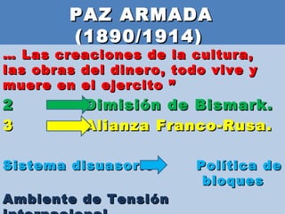 PAZ ARMADA  (1890/1914)  …  Las creaciones de la cultura, las obras del dinero, todo vive y muere en el ejercito ” Dimisión de Bismark. Alianza Franco-Rusa. Sistema disuasorio  Política de  bloques  Ambiente de Tensión internacional. 