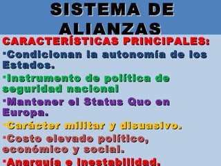 SISTEMA DE ALIANZAS CARACTERÍSTICAS PRINCIPALES: Condicionan la autonomía de los Estados.  Instrumento de política de seguridad nacional  Mantener el Status Quo en Europa. Carácter militar y disuasivo.  Costo elevado político, económico y social. Anarquía e inestabilidad.  
