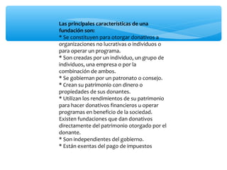 Las principales características de una
fundación son:
* Se constituyen para otorgar donativos a
organizaciones no lucrativas o individuos o
para operar un programa.
* Son creadas por un individuo, un grupo de
individuos, una empresa o por la
combinación de ambos.
* Se gobiernan por un patronato o consejo.
* Crean su patrimonio con dinero o
propiedades de sus donantes.
* Utilizan los rendimientos de su patrimonio
para hacer donativos financieros u operar
programas en beneficio de la sociedad.
Existen fundaciones que dan donativos
directamente del patrimonio otorgado por el
donante.
* Son independientes del gobierno.
* Están exentas del pago de impuestos

 