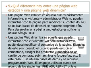  9.¿Qué diferencia hay entre una página web
estática y una página web dinámica?
 Una página Web estática es aquella que es básicamente
informativa, el visitante y administrador Web no pueden
interactuar con la página para modificar su contenido. NO
se utilizan bases de datos ni se requiere programación.
Para desarrollar una página web estática es suficiente
utilizar código HTML.
 Una página Web dinámica es aquella que puede
interactuar con el visitante y/o administrador Web,
pudiéndose modificar el contenido de la página. Ejemplos
de esto son: cuando el usuario puede escribir un
comentario, escoger los productos y ponerlos en un
carrito de compras, subir archivos o fotografías, etc. En
este caso SI se utilizan bases de datos y se requiere
programación Web. El lenguaje utilizado puede ser
alguno de los siguientes: PHP, ASP, ASP.NET o Java.
 