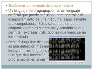  10.¿Qué es un lenguaje de programación?
 Un lenguaje de programación es un lenguaje
artificial que puede ser usado para controlar el
comportamiento de una máquina, especialmente
una computadora. Estos se componen de un
conjunto de reglas sintácticas y semánticas que
permiten expresar instrucciones que luego serán
interpretadas.
 Debe distinguirse de “lenguaje informático”, que
es una definición más amplia, puesto estos
incluyen otros lenguajes como son el HTML o
PDF que dan formato a un texto y no es
programación en sí misma.
 