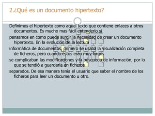 2.¿Qué es un documento hipertexto?
Definimos el hipertexto como aquel texto que contiene enlaces a otros
documentos. Es mucho mas fácil entenderlo si
pensamos en como puede surgir la necesidad de crear un documento
hipertexto. En la evolución de la lectura
informática de documentos, primero se usaba la visualización completa
de ficheros, pero cuando estos eran muy largos
se complicaban las modificaciones y la búsqueda de información, por lo
que se tendió a guardarla en ficheros
separados. De esa manera tenía el usuario que saber el nombre de los
ficheros para leer un documento u otro.
 