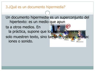 3.¿Qué es un documento hipermedia?
Un documento hipermedia es un superconjunto del
hipertexto: es un medio que apun
ta a otros medios. En
la práctica, supone que los navegadores no
solo muestren texto, sino también gráficos, animac
iones o sonido.
 