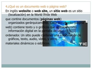 4.¿Qué es un documento web o página web?
En inglés website o web site, un sitio web es un sitio
(localización) en la World Wide Web
que contine documentos (páginas web)
organizados gerárquicamente. Cada documento (página
web) contiene texto y o gráficos que aparecen como
información digital en la pantalla de un
ordenador. Un sitio puede contener una combinación de
gráficos, texto, audio, vídeo, y otros
materiales dinámicos o estáticos.
 