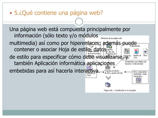  5.¿Qué contiene una página web?
Una página web está compuesta principalmente por
información (sólo texto y/o módulos
multimedia) así como por hiperenlaces; además puede
contener o asociar Hoja de estilo, datos
de estilo para especificar cómo debe visualizarse, y
también Aplicación informática aplicaciones
embebidas para así hacerla interactiva.
 