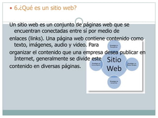  6.¿Qué es un sitio web?
Un sitio web es un conjunto de páginas web que se
encuentran conectadas entre sí por medio de
enlaces (links). Una página web contiene contenido como
texto, imágenes, audio y video. Para
organizar el contenido que una empresa desea publicar en
Internet, generalmente se divide este
contenido en diversas páginas.
 