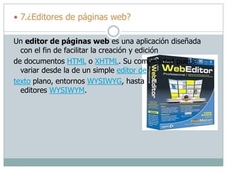  7.¿Editores de páginas web?
Un editor de páginas web es una aplicación diseñada
con el fin de facilitar la creación y edición
de documentos HTML o XHTML. Su complejidad puede
variar desde la de un simple editor de
texto plano, entornos WYSIWYG, hasta
editores WYSIWYM.
 