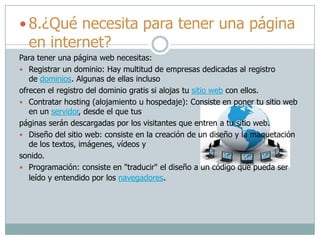  8.¿Qué necesita para tener una página
en internet?
Para tener una página web necesitas:
 Registrar un dominio: Hay multitud de empresas dedicadas al registro
de dominios. Algunas de ellas incluso
ofrecen el registro del dominio gratis si alojas tu sitio web con ellos.
 Contratar hosting (alojamiento u hospedaje): Consiste en poner tu sitio web
en un servidor, desde el que tus
páginas serán descargadas por los visitantes que entren a tu sitio web.
 Diseño del sitio web: consiste en la creación de un diseño y la maquetación
de los textos, imágenes, vídeos y
sonido.
 Programación: consiste en "traducir" el diseño a un código que pueda ser
leído y entendido por los navegadores.
 