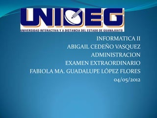 INFORMATICA II
            ABIGAIL CEDEÑO VASQUEZ
                    ADMINISTRACION
           EXAMEN EXTRAORDINARIO
FABIOLA MA. GUADALUPE LÓPEZ FLORES
                           04/05/2012
 