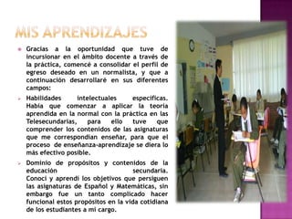 MIS APRENDIZAJESGracias a la oportunidad que tuve de incursionar en el ámbito docente a través de la práctica, comencé a consolidar el perfil de egreso deseado en un normalista, y que a continuación desarrollaré en sus diferentes campos:Habilidades intelectuales específicas.                                                     Había que comenzar a aplicar la teoría aprendida en la normal con la práctica en las Telesecundarias, para ello tuve que comprender los contenidos de las asignaturas que me correspondían enseñar, para que el proceso  de enseñanza-aprendizaje se diera lo más efectivo posible.