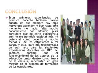 conclusiónEstas primeras experiencias de práctica docente hicieron darme cuenta de que siempre hay algo nuevo que aprender, y que hasta este momento me hacía falta mucho  conocimiento por adquirir, pues considero que mi corta experiencia aún no me permitía explotar más mi potencial como docente y mucho menos el de los estudiantes a mi cargo, y esto, para mí, representaba un gran reto para las siguientes experiencias docentes en OPD IV.  También aprendí que el funcionamiento de los actores de la educación tanto dentro como fuera de la escuela, repercuten en gran medida en el proceso de formación de los estudiantes.
