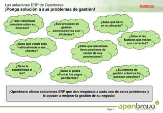 Las soluciones ERP de OpenbravoIlustrativo¡Ponga solución a sus problemas de gestión!¿Tiene visibilidad completa sobre su empresa?¿Sabe qué tiene en su almacén?¿Sus procesos de gestión  administrativos son eficientes?¿Sabe si las facturas que recibe son correctas?¿Sabe qué vende más habitualmente a sus clientes?¿Sabe qué materiales tiene pendiente de recibir de sus proveedores?¿Tiene la contabilidad al día?¿Su sistema de gestión actual se ha quedado obsoleto?¿Sabe si podrá afrontar los pagos pendientes?¡Openbravo ofrece soluciones ERP que dan respuesta a cada uno de estos problemas y le ayudan a mejorar la gestión de su negocio!